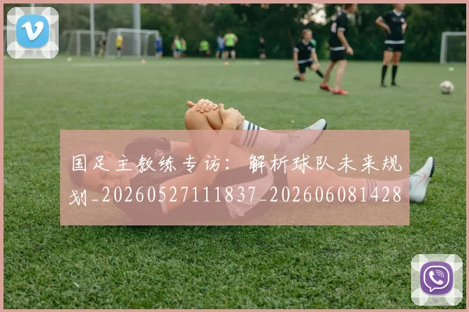 国足主教练专访：解析球队未来规划_20260527111837_20260608142832