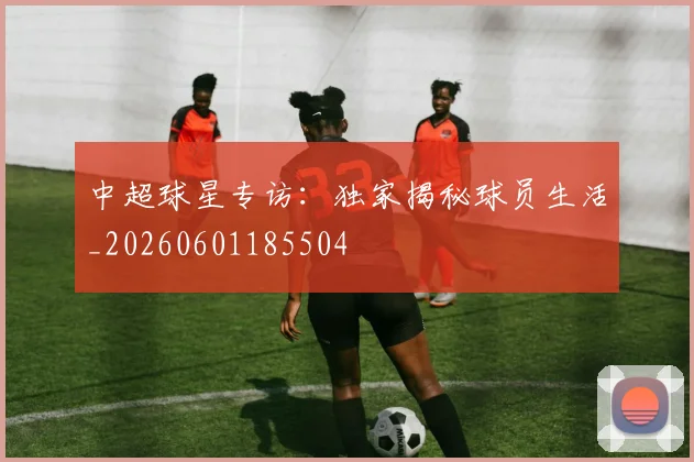 中超球星专访:独家揭秘球员生活_20260601185504