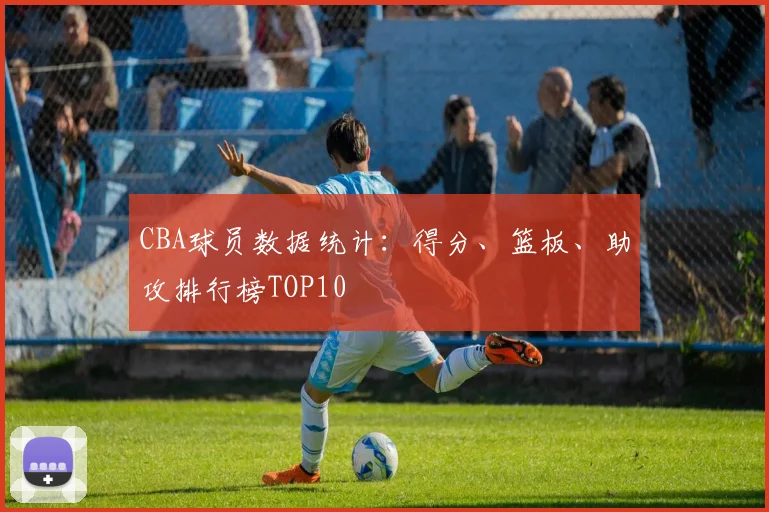 CBA球员数据统计:得分、篮板、助攻排行榜TOP10