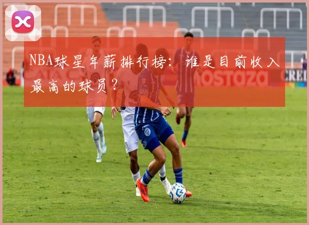 NBA球星年薪排行榜:谁是目前收入最高的球员?
