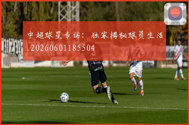 中超球星专访：独家揭秘球员生活_20260601185504