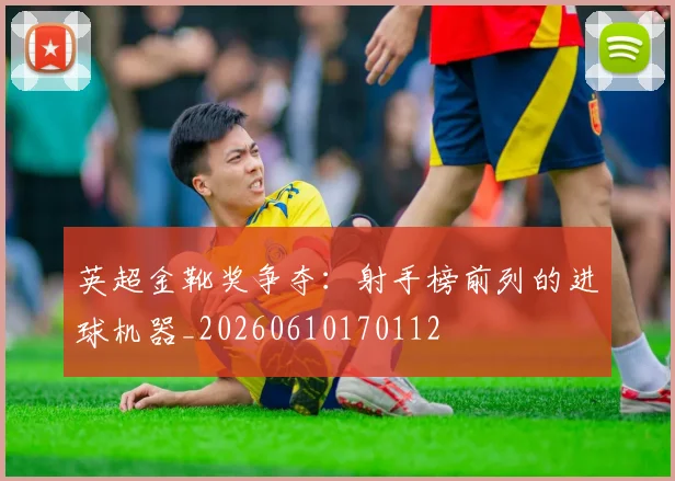 英超金靴奖争夺：射手榜前列的进球机器_20260610170112