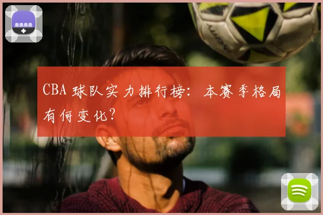 CBA 球队实力排行榜:本赛季格局有何变化?