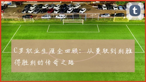 C罗职业生涯全回顾:从曼联到利雅得胜利的传奇之路