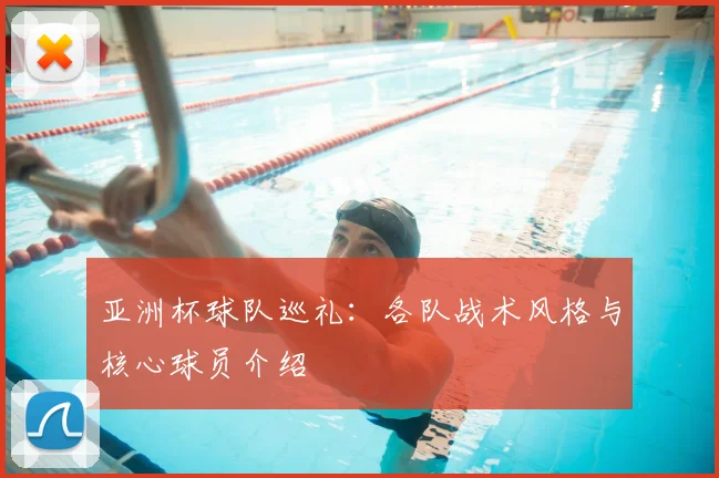 亚洲杯球队巡礼:各队战术风格与核心球员介绍