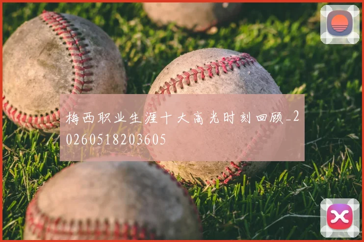 梅西职业生涯十大高光时刻回顾_20260518203605