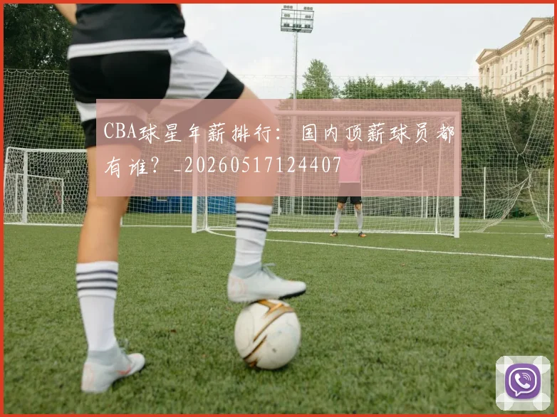 CBA球星年薪排行:国内顶薪球员都有谁?_20260517124407