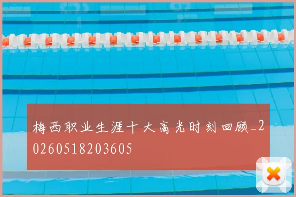 梅西职业生涯十大高光时刻回顾_20260518203605